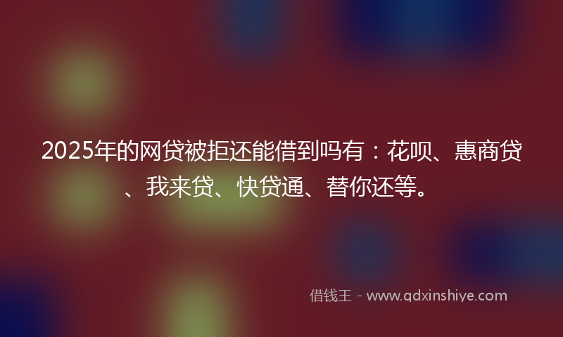 2025年的网贷被拒还能借到吗有：花呗、惠商贷、我来贷、快贷通、替你还等。