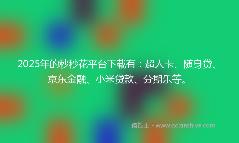 2025年的秒秒花平台下载有：超人卡、随身贷、京东金融、小米贷款、分期乐等。