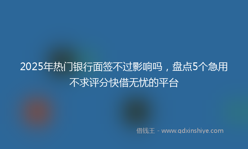 2025年热门银行面签不过影响吗，盘点5个急用不求评分快借无忧的平台