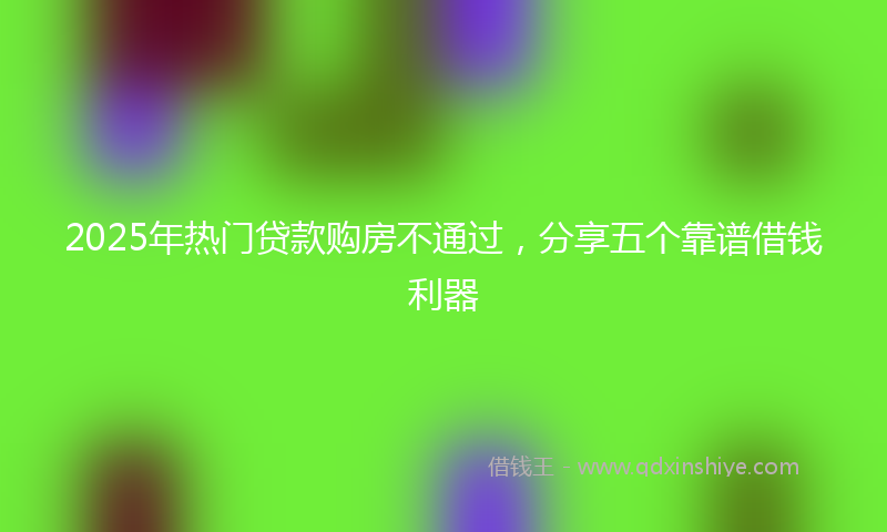 2025年热门贷款购房不通过，分享五个靠谱借钱利器
