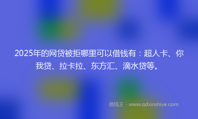 2025年的网贷被拒哪里可以借钱有：超人卡、你我贷、拉卡拉、东方汇、滴水贷等。