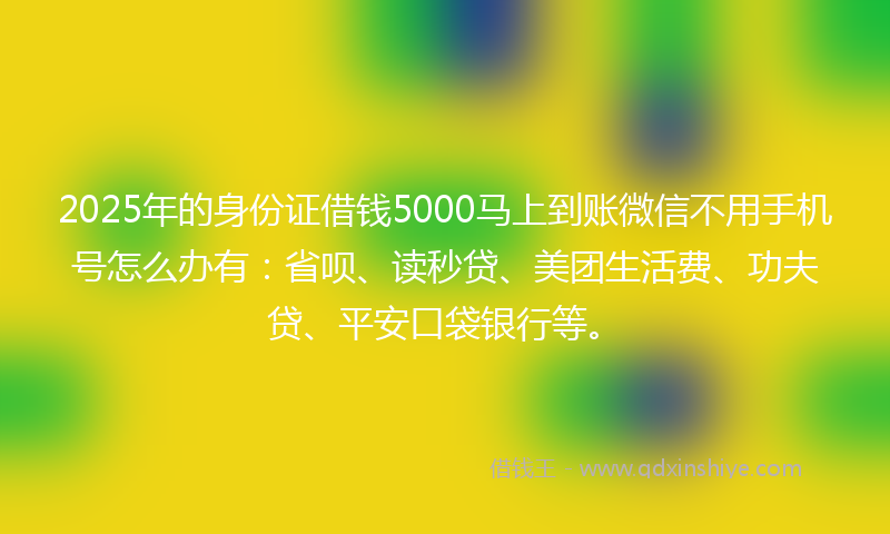 2025年的身份证借钱5000马上到账微信不用手机号怎么办有：省呗、读秒贷、美团生活费、功夫贷、平安口袋银行等。