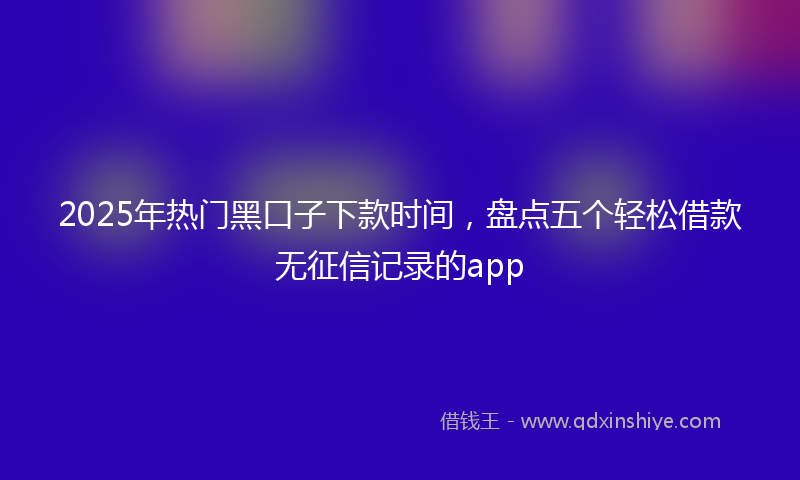 2025年热门黑口子下款时间，盘点五个轻松借款无征信记录的app