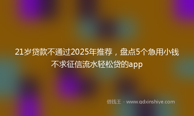 21岁贷款不通过2025年推荐，盘点5个急用小钱不求征信流水轻松贷的app