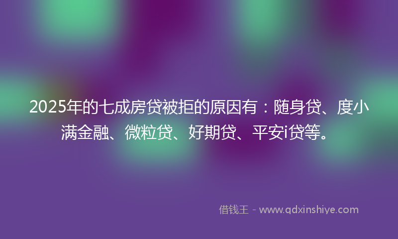 2025年的七成房贷被拒的原因有：随身贷、度小满金融、微粒贷、好期贷、平安i贷等。