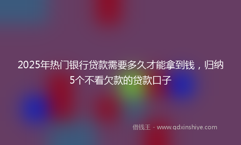2025年热门银行贷款需要多久才能拿到钱，归纳5个不看欠款的贷款口子