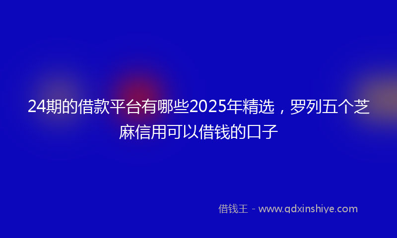 24期的借款平台有哪些2025年精选，罗列五个芝麻信用可以借钱的口子