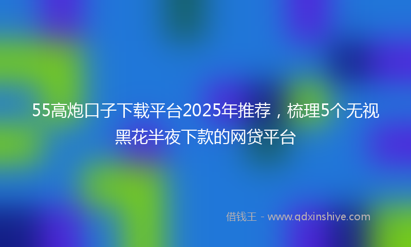55高炮口子下载平台2025年推荐，梳理5个无视黑花半夜下款的网贷平台