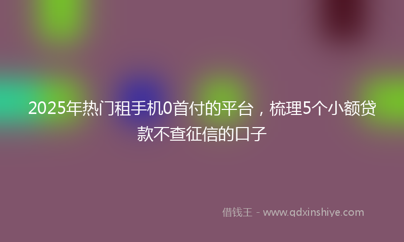 2025年热门租手机0首付的平台，梳理5个小额贷款不查征信的口子