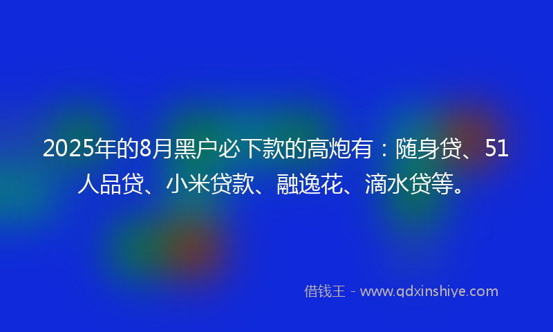 2025年的8月黑户必下款的高炮有：随身贷、51人品贷、小米贷款、融逸花、滴水贷等。