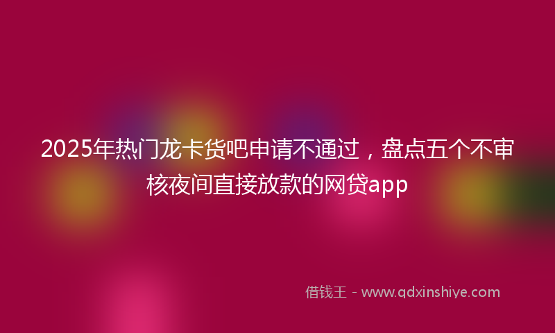 2025年热门龙卡货吧申请不通过，盘点五个不审核夜间直接放款的网贷app