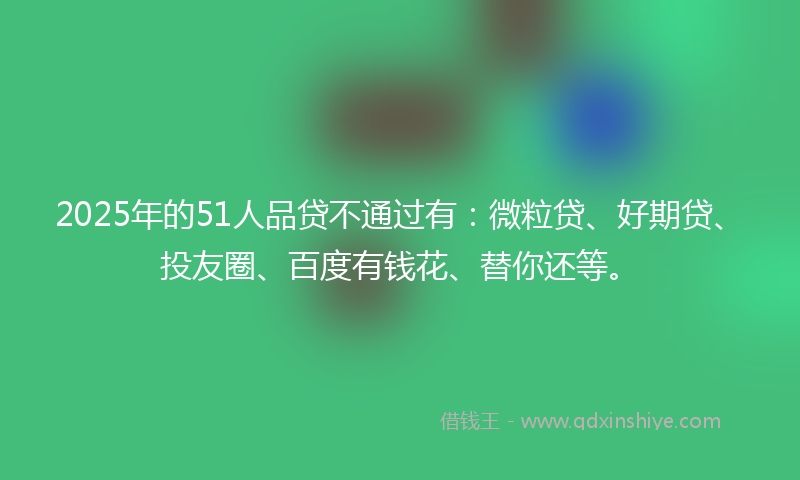 2025年的51人品贷不通过有：微粒贷、好期贷、投友圈、百度有钱花、替你还等。