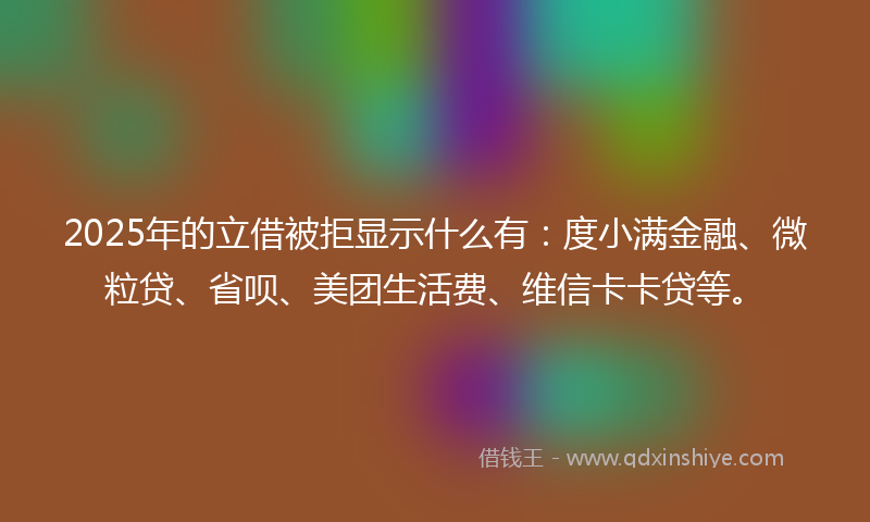 2025年的立借被拒显示什么有：度小满金融、微粒贷、省呗、美团生活费、维信卡卡贷等。