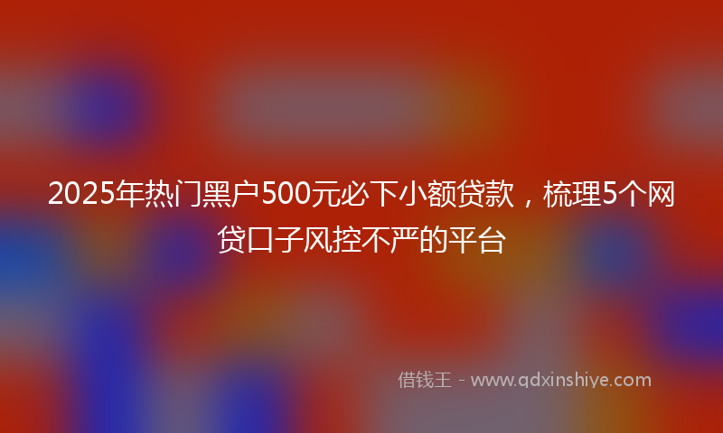 2025年热门黑户500元必下小额贷款，梳理5个网贷口子风控不严的平台