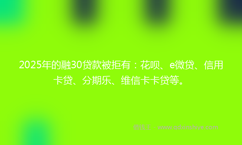 2025年的融30贷款被拒有:花呗、e微贷、信用卡贷、分期乐、维信卡卡贷等。