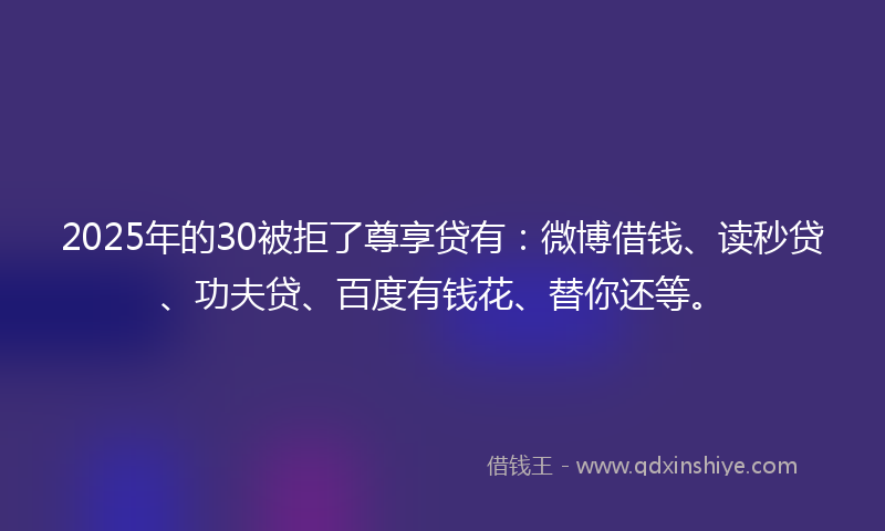 2025年的30被拒了尊享贷有:微博借钱、读秒贷、功夫贷、百度有钱花、替你还等。