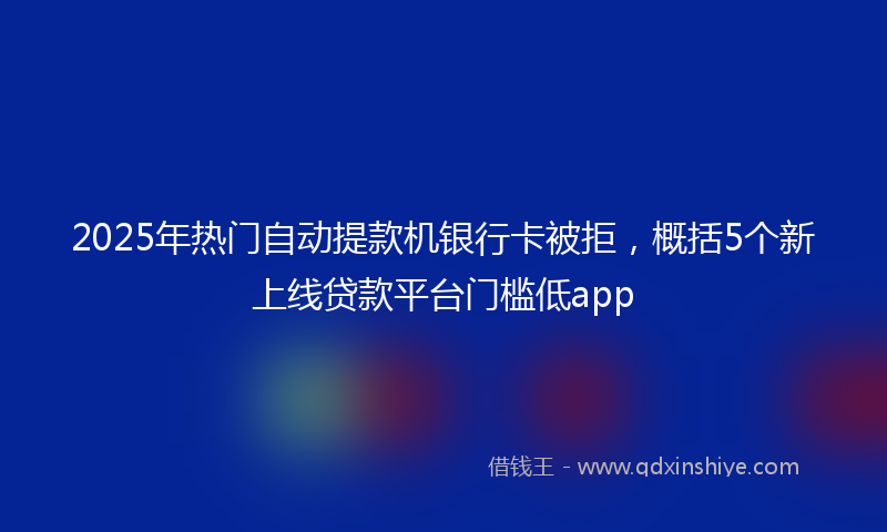 2025年热门自动提款机银行卡被拒，概括5个新上线贷款平台门槛低app