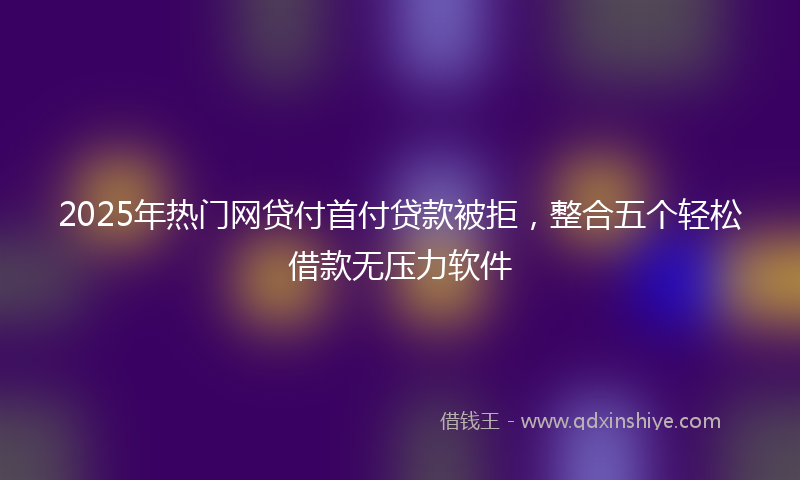 2025年热门网贷付首付贷款被拒，整合五个轻松借款无压力软件