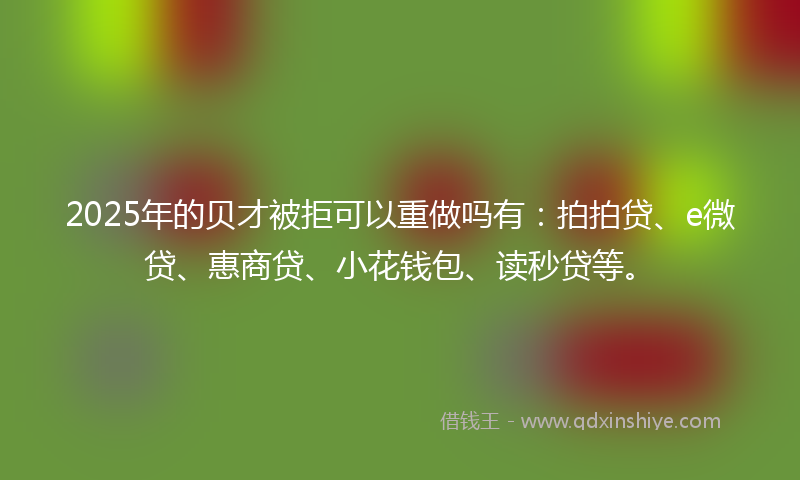 2025年的贝才被拒可以重做吗有:拍拍贷、e微贷、惠商贷、小花钱包、读秒贷等。