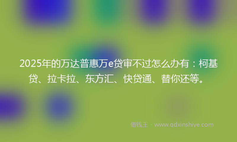 2025年的万达普惠万e贷审不过怎么办有：柯基贷、拉卡拉、东方汇、快贷通、替你还等。