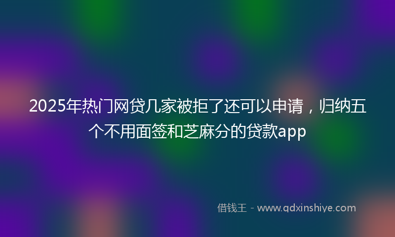 2025年热门网贷几家被拒了还可以申请，归纳五个不用面签和芝麻分的贷款app
