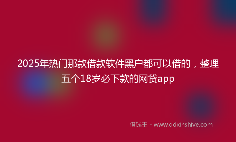 2025年热门那款借款软件黑户都可以借的，整理五个18岁必下款的网贷app