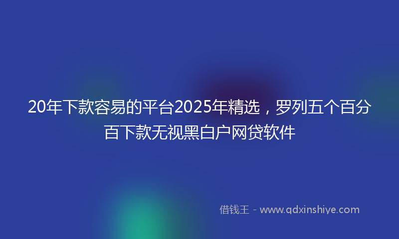 20年下款容易的平台2025年精选，罗列五个百分百下款无视黑白户网贷软件