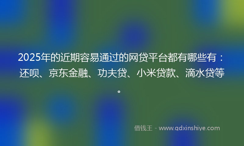 2025年的近期容易通过的网贷平台都有哪些有：还呗、京东金融、功夫贷、小米贷款、滴水贷等。