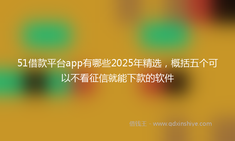 51借款平台app有哪些2025年精选，概括五个可以不看征信就能下款的软件