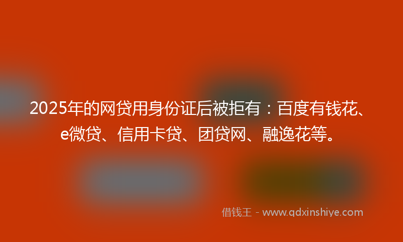 2025年的网贷用身份证后被拒有：百度有钱花、e微贷、信用卡贷、团贷网、融逸花等。