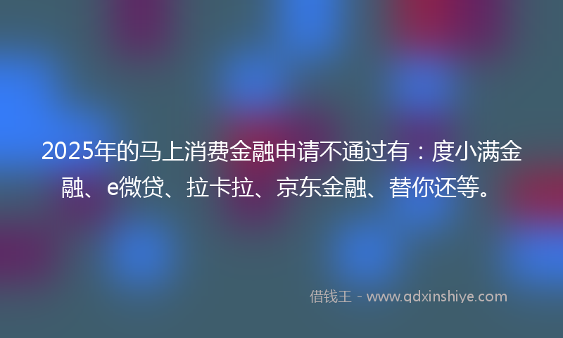 2025年的马上消费金融申请不通过有：度小满金融、e微贷、拉卡拉、京东金融、替你还等。