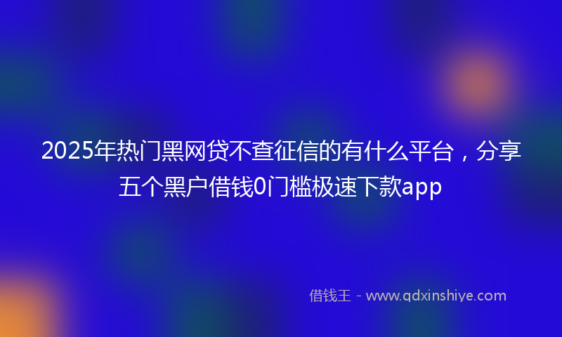 2025年热门黑网贷不查征信的有什么平台，分享五个黑户借钱0门槛极速下款app