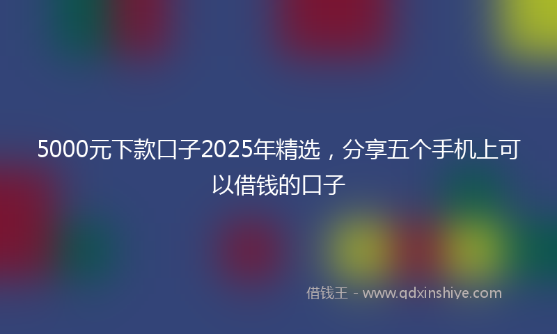 5000元下款口子2025年精选，分享五个手机上可以借钱的口子