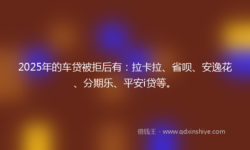 2025年的车贷被拒后有：拉卡拉、省呗、安逸花、分期乐、平安i贷等。