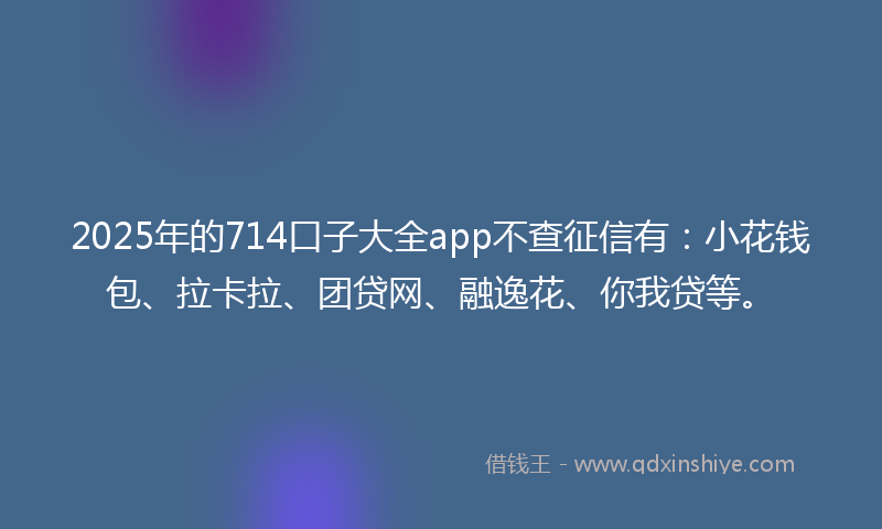 2025年的714口子大全app不查征信有：小花钱包、拉卡拉、团贷网、融逸花、你我贷等。