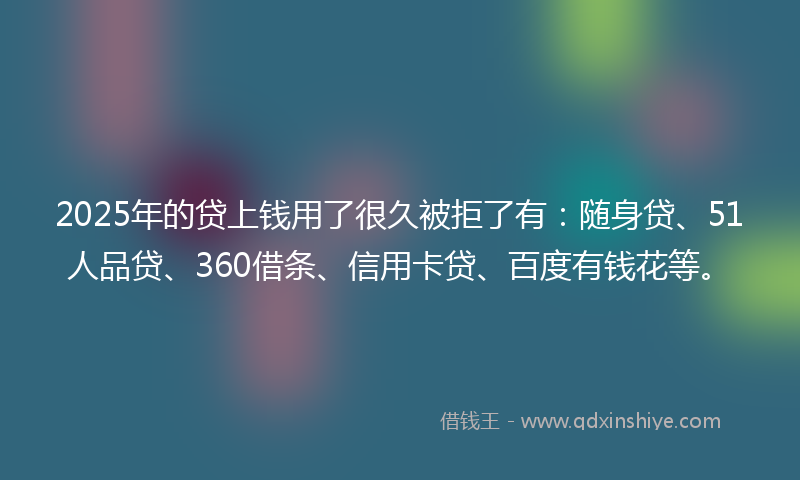 2025年的贷上钱用了很久被拒了有：随身贷、51人品贷、360借条、信用卡贷、百度有钱花等。