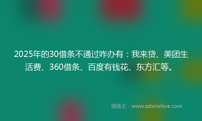 2025年的30借条不通过咋办有：我来贷、美团生活费、360借条、百度有钱花、东方汇等。