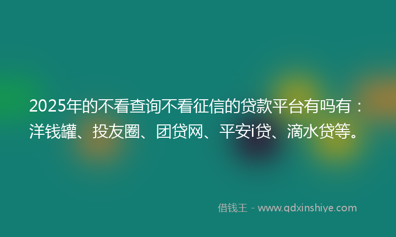 2025年的不看查询不看征信的贷款平台有吗有：洋钱罐、投友圈、团贷网、平安i贷、滴水贷等。
