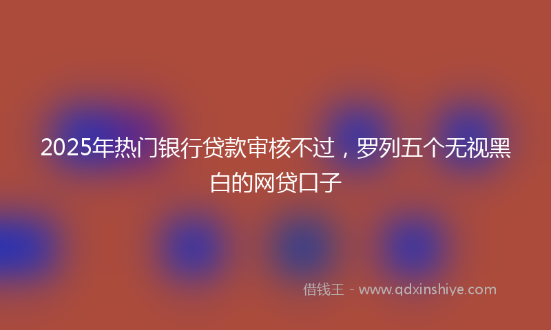 2025年热门银行贷款审核不过,罗列五个无视黑白的网贷口子