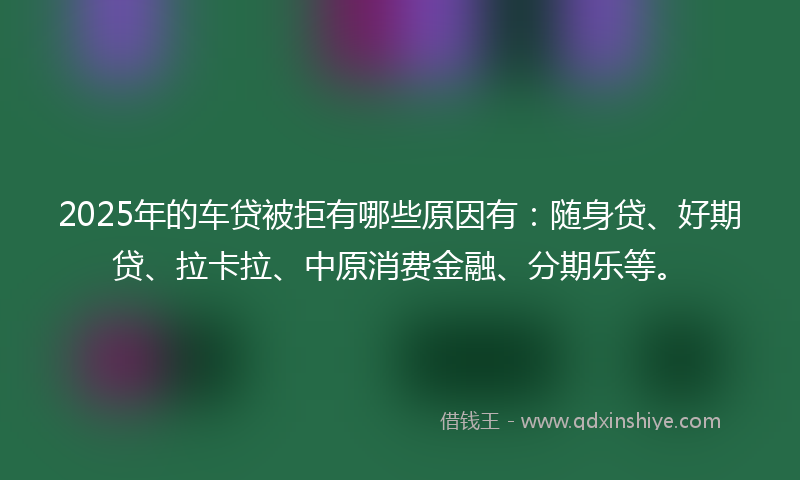 2025年的车贷被拒有哪些原因有：随身贷、好期贷、拉卡拉、中原消费金融、分期乐等。