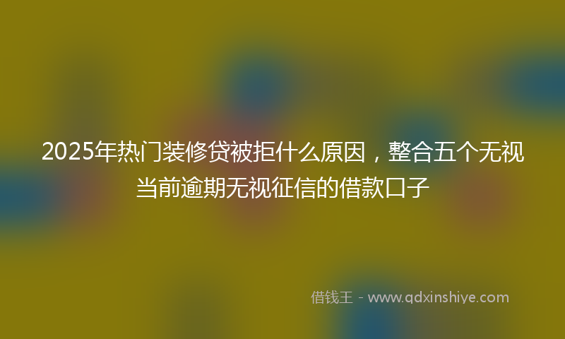 2025年热门装修贷被拒什么原因，整合五个无视当前逾期无视征信的借款口子