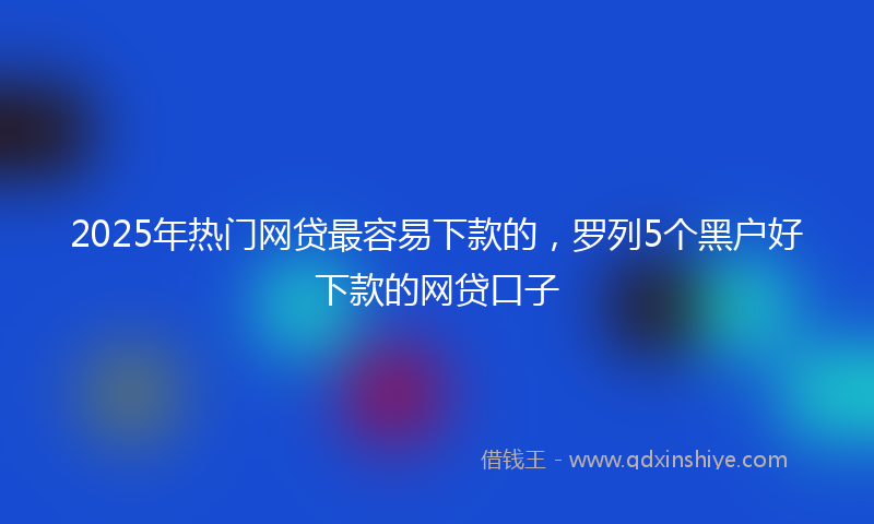 2025年热门网贷最容易下款的，罗列5个黑户好下款的网贷口子