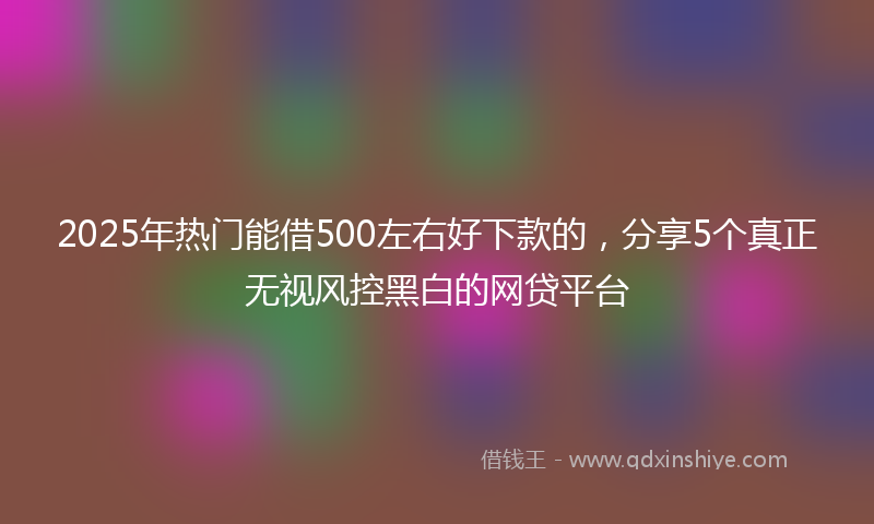 2025年热门能借500左右好下款的，分享5个真正无视风控黑白的网贷平台