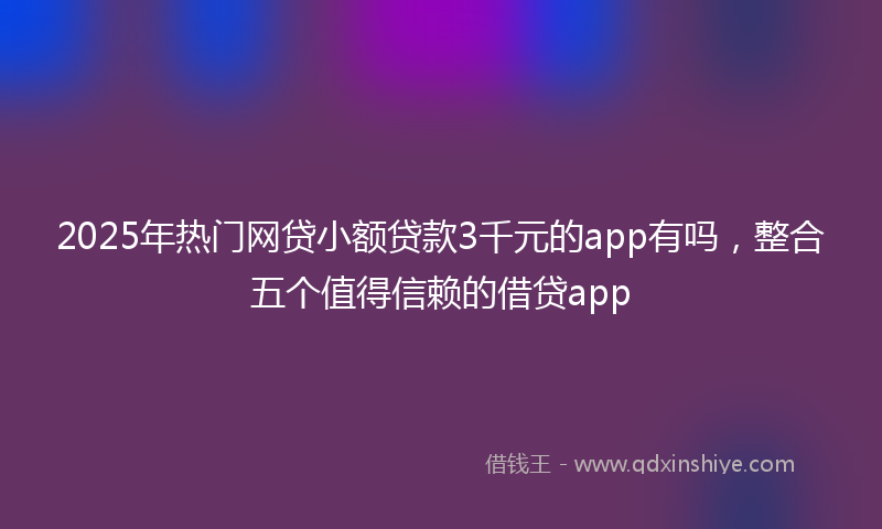 2025年热门网贷小额贷款3千元的app有吗，整合五个值得信赖的借贷app