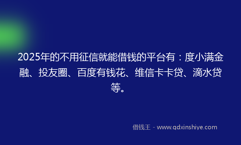2025年的不用征信就能借钱的平台有：度小满金融、投友圈、百度有钱花、维信卡卡贷、滴水贷等。