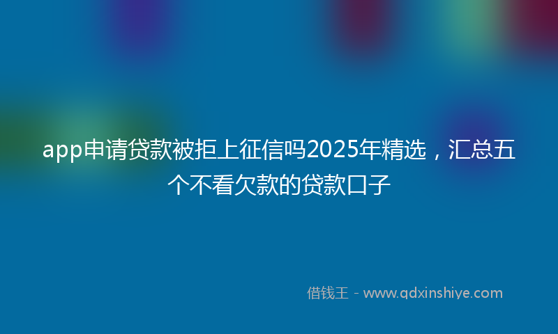 app申请贷款被拒上征信吗2025年精选，汇总五个不看欠款的贷款口子