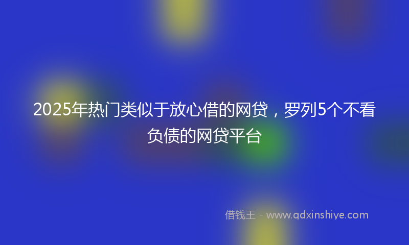 2025年热门类似于放心借的网贷，罗列5个不看负债的网贷平台