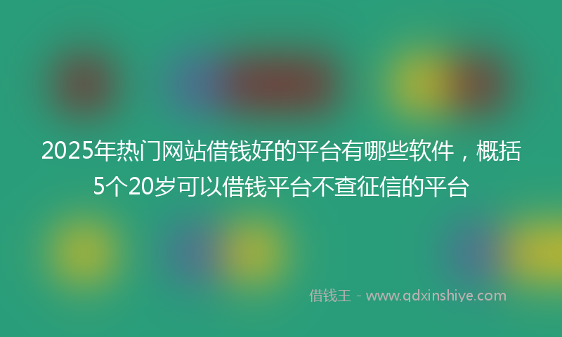 2025年热门网站借钱好的平台有哪些软件，概括5个20岁可以借钱平台不查征信的平台