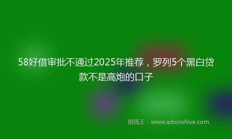 58好借审批不通过2025年推荐，罗列5个黑白贷款不是高炮的口子