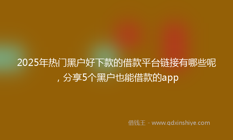 2025年热门黑户好下款的借款平台链接有哪些呢，分享5个黑户也能借款的app